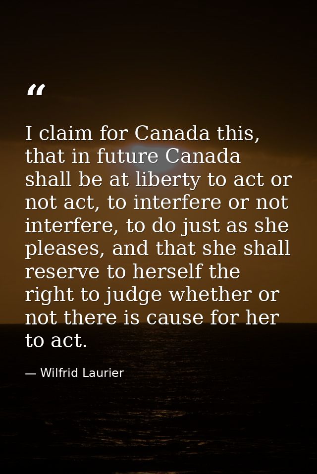 I claim for Canada this, that in future Canada shall be at liberty to act or not act, to interfere or not interfere, to  — Wilfrid Laurier
