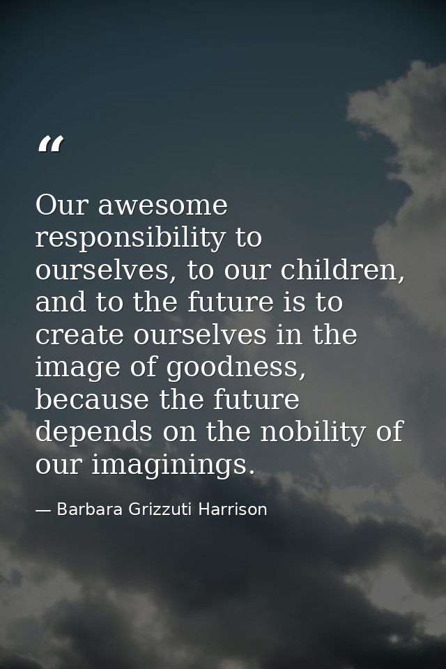 Our awesome responsibility to ourselves, to our children, and to the future is to create ourselves in the image of goodn — Barbara Grizzuti Harrison