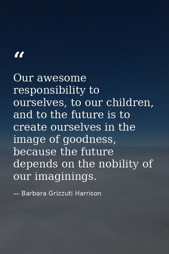 Our awesome responsibility to ourselves, to our children, and to the future is to create ourselves in the image of goodn — Barbara Grizzuti Harrison