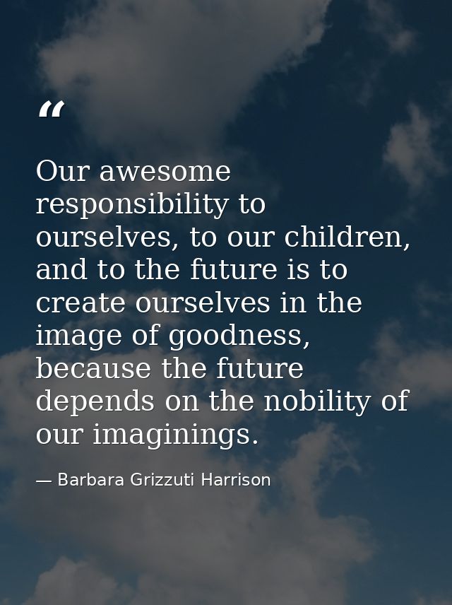 Our awesome responsibility to ourselves, to our children, and to the future is to create ourselves in the image of goodn — Barbara Grizzuti Harrison