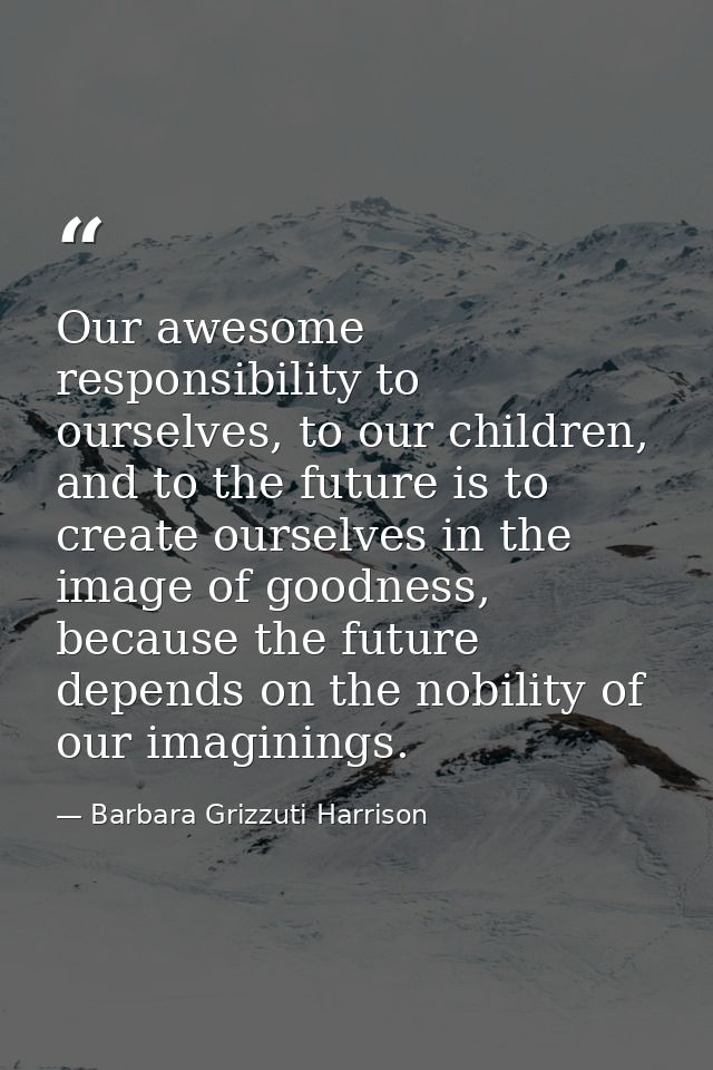 Our awesome responsibility to ourselves, to our children, and to the future is to create ourselves in the image of goodn — Barbara Grizzuti Harrison