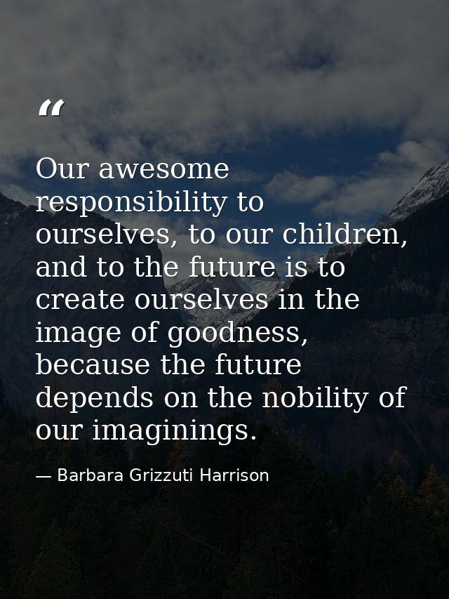 Our awesome responsibility to ourselves, to our children, and to the future is to create ourselves in the image of goodn — Barbara Grizzuti Harrison