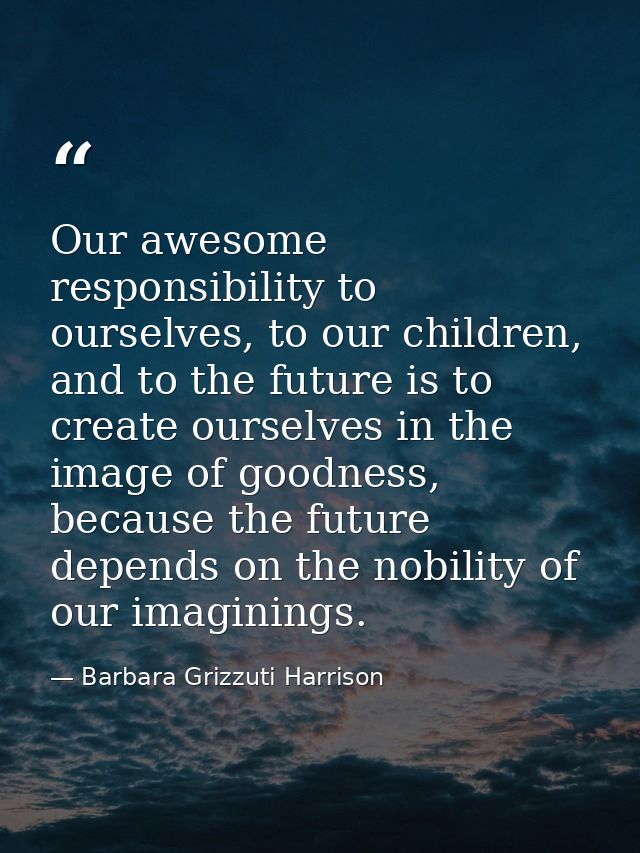 Our awesome responsibility to ourselves, to our children, and to the future is to create ourselves in the image of goodn — Barbara Grizzuti Harrison