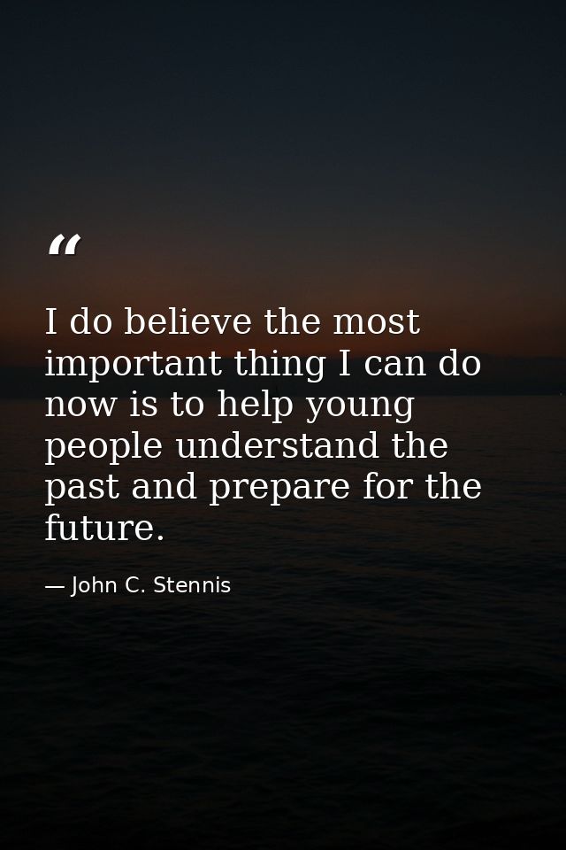 I do believe the most important thing I can do now is to help young people understand the past and prepare for the futur — John C. Stennis