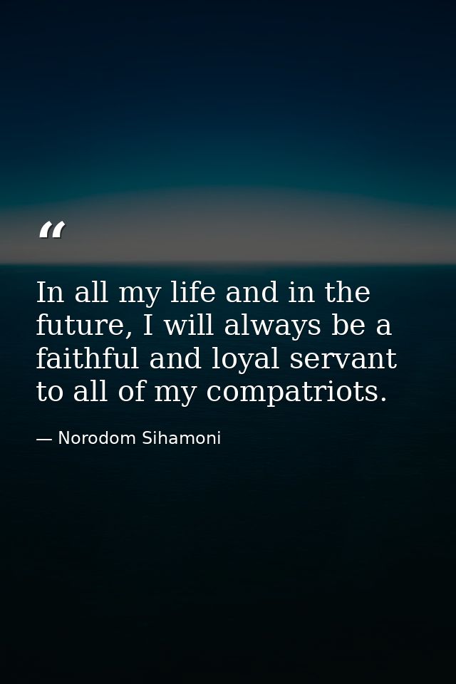 In all my life and in the future, I will always be a faithful and loyal servant to all of my compatriots. — Norodom Sihamoni
