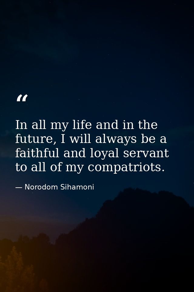 In all my life and in the future, I will always be a faithful and loyal servant to all of my compatriots. — Norodom Sihamoni