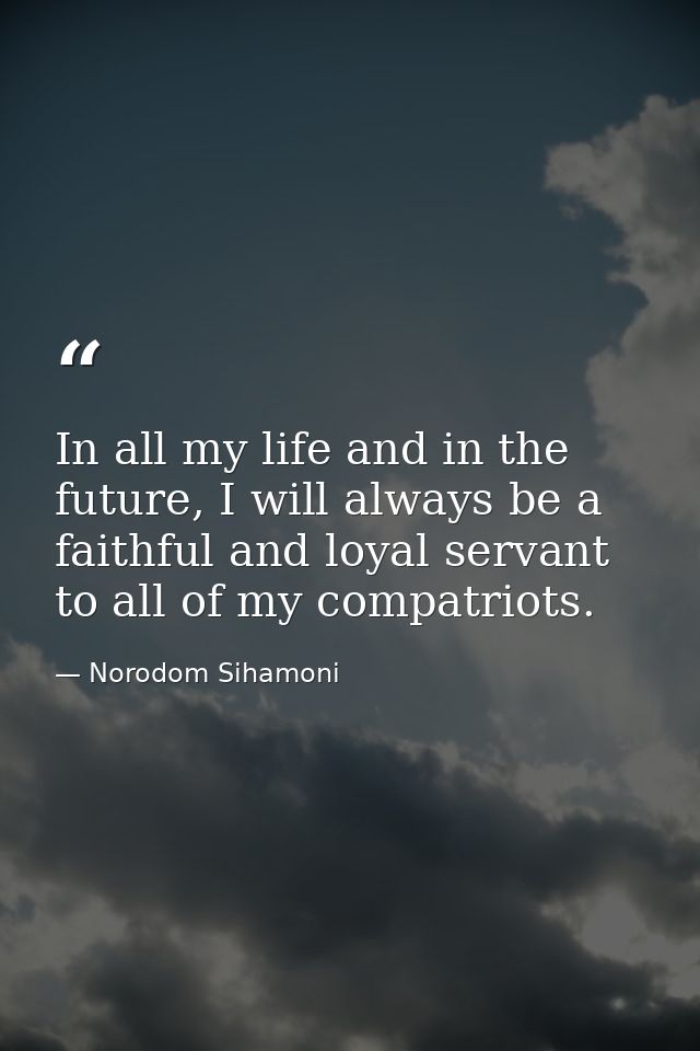In all my life and in the future, I will always be a faithful and loyal servant to all of my compatriots. — Norodom Sihamoni